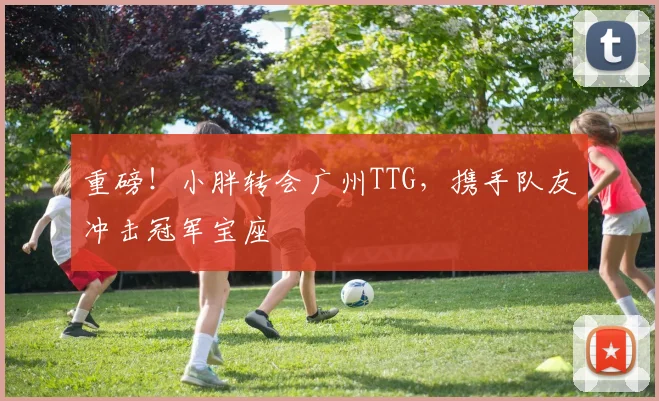 重磅!小胖转会广州TTG,携手队友冲击冠军宝座