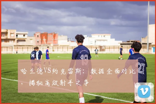 哈兰德VS约克雷斯:数据全面对比,揭秘高效射手之争