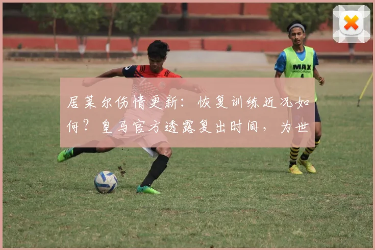 居莱尔伤情更新:恢复训练近况如何?皇马官方透露复出时间,为世界杯或推迟登场