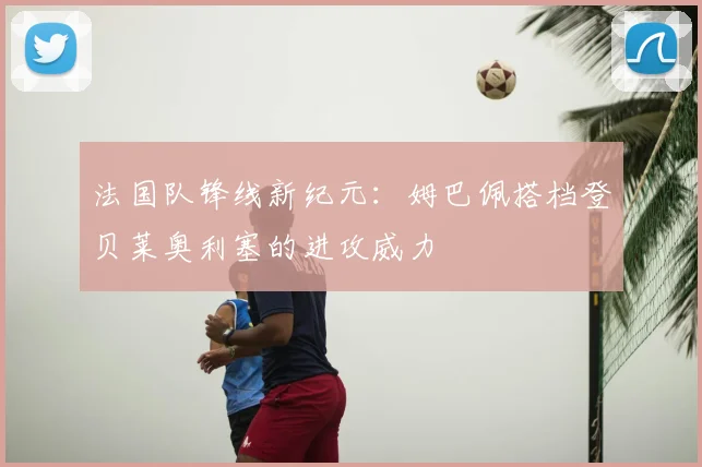 法国队锋线新纪元：姆巴佩搭档登贝莱奥利塞的进攻威力