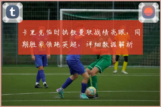 卡里克临时执教曼联战绩亮眼，同期胜率领跑英超，详细数据解析
