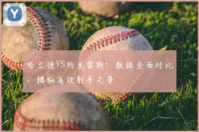 哈兰德VS约克雷斯:数据全面对比,揭秘高效射手之争