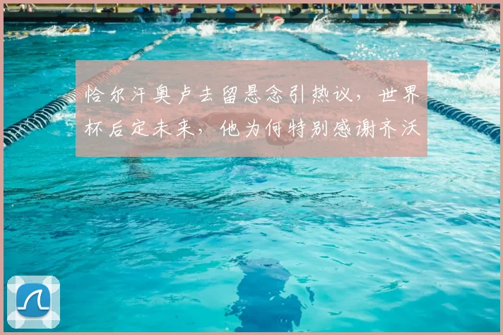 恰尔汗奥卢去留悬念引热议,世界杯后定未来,他为何特别感谢齐沃?
