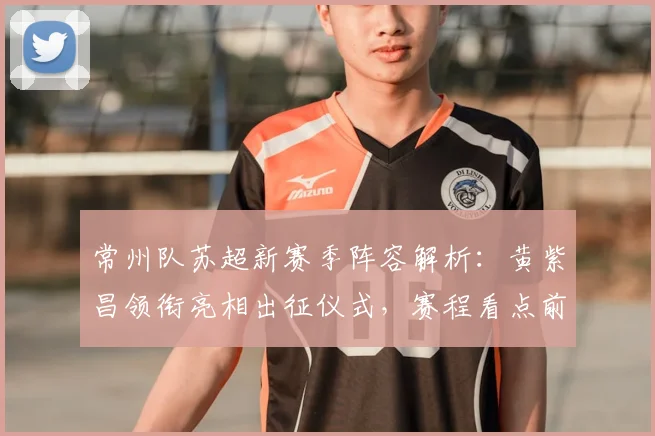 常州队苏超新赛季阵容解析：黄紫昌领衔亮相出征仪式，赛程看点前瞻