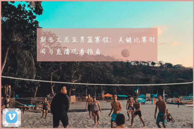 斯洛文尼亚男篮赛程:关键比赛时间与直播观看指南