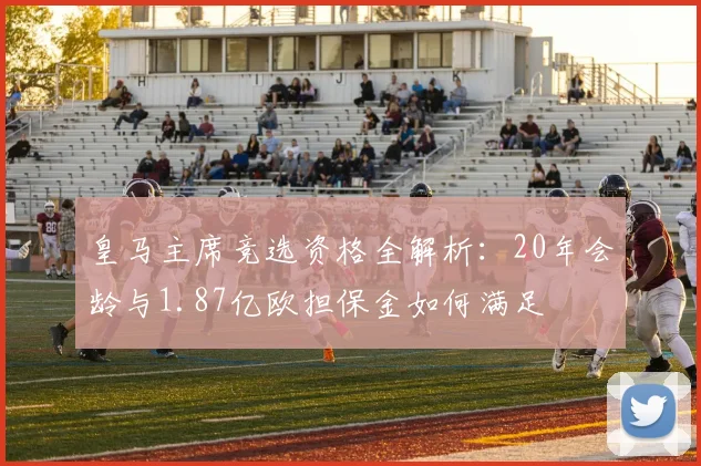 皇马主席竞选资格全解析:20年会龄与1.87亿欧担保金如何满足