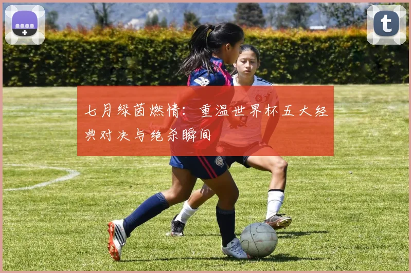七月绿茵燃情：重温世界杯五大经典对决与绝杀瞬间