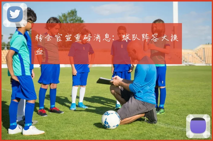 转会官宣重磅消息：球队阵容大换血