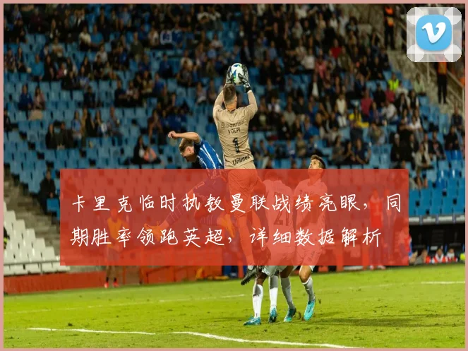 卡里克临时执教曼联战绩亮眼,同期胜率领跑英超,详细数据解析